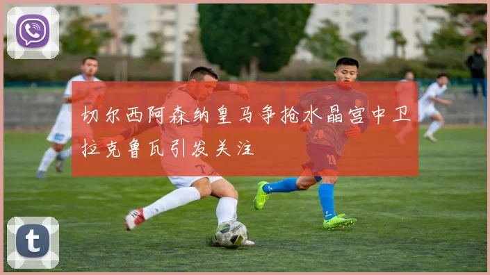切尔西阿森纳皇马争抢水晶宫中卫拉克鲁瓦引发关注
