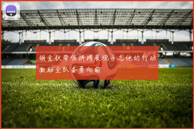 胡金秋带伤拼搏展现斗志他的行动激励全队奋勇向前