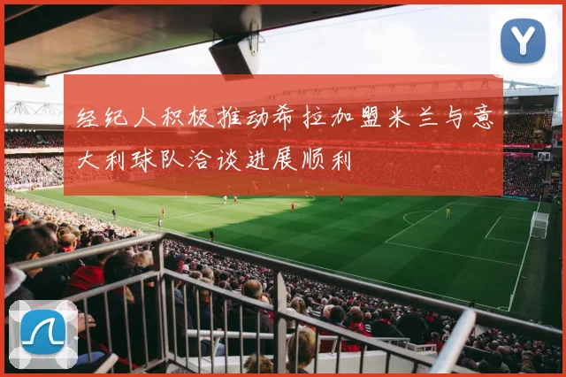 经纪人积极推动希拉加盟米兰与意大利球队洽谈进展顺利