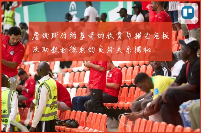 詹姆斯对约基奇的欣赏与掘金老板及助教杜德利的良好关系揭秘