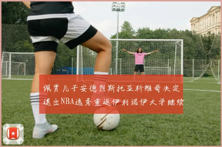 佩贾儿子安德烈斯托亚科维奇决定退出NBA选秀重返伊利诺伊大学继续学业