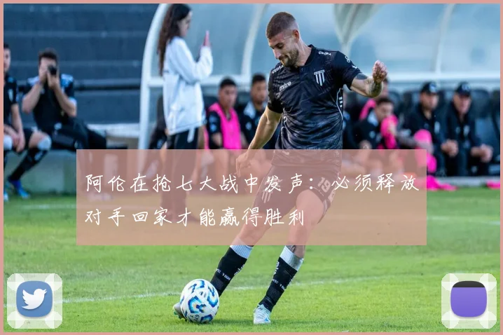阿伦在抢七大战中发声：必须释放对手回家才能赢得胜利