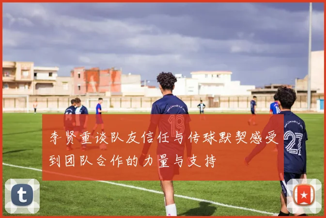 李贤重谈队友信任与传球默契感受到团队合作的力量与支持