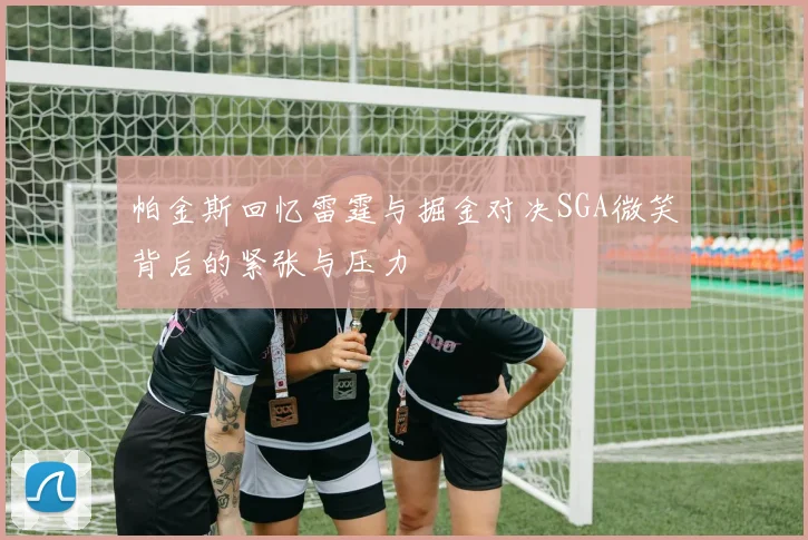 帕金斯回忆雷霆与掘金对决SGA微笑背后的紧张与压力