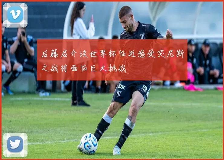 后藤启介谈世界杯临近感受突尼斯之战将面临巨大挑战