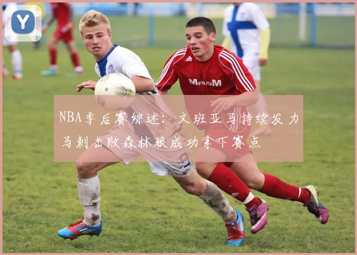 NBA季后赛综述：文班亚马持续发力马刺击败森林狼成功拿下赛点